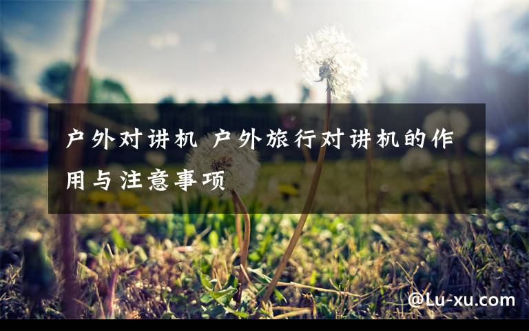 户外对讲机 户外旅行对讲机的作用与注意事项文章配图