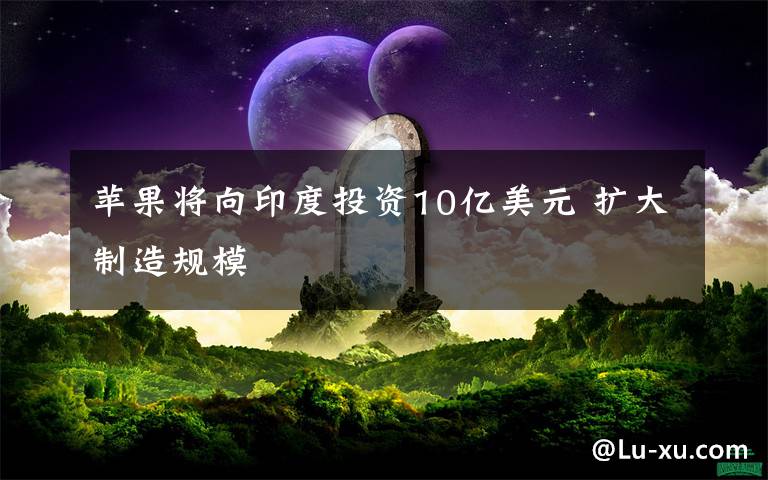 苹果将向印度投资10亿美元 扩大制造规模