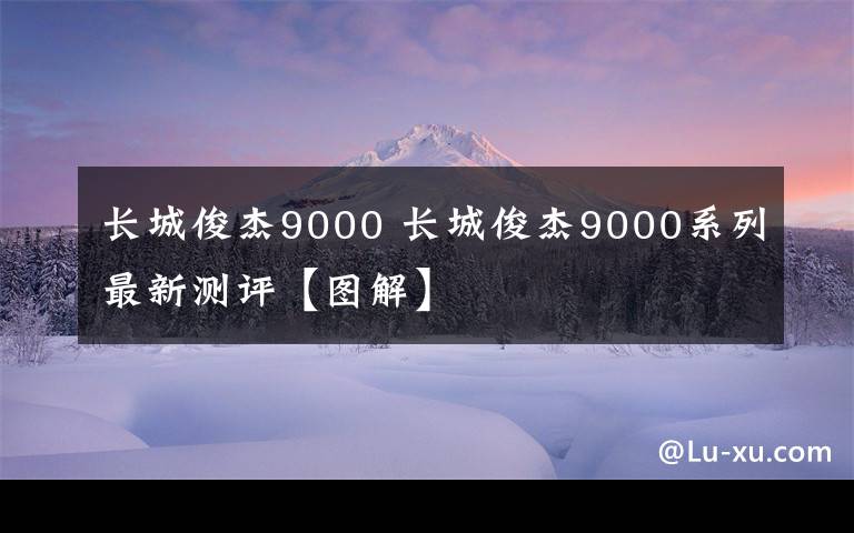 长城俊杰9000 长城俊杰9000系列最新测评【图解】