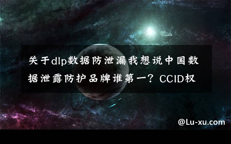 关于dlp数据防泄漏我想说中国数据泄露防护品牌谁第一？CCID权威数据发布