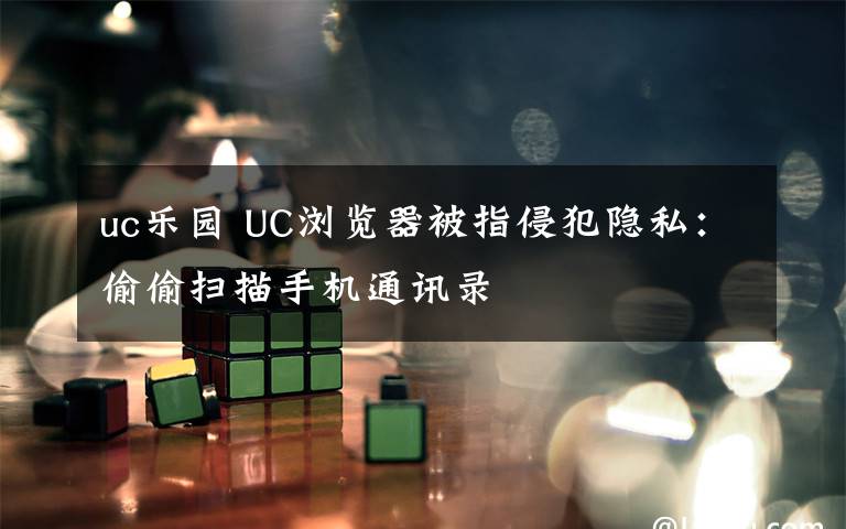 uc乐园 UC浏览器被指侵犯隐私：偷偷扫描手机通讯录