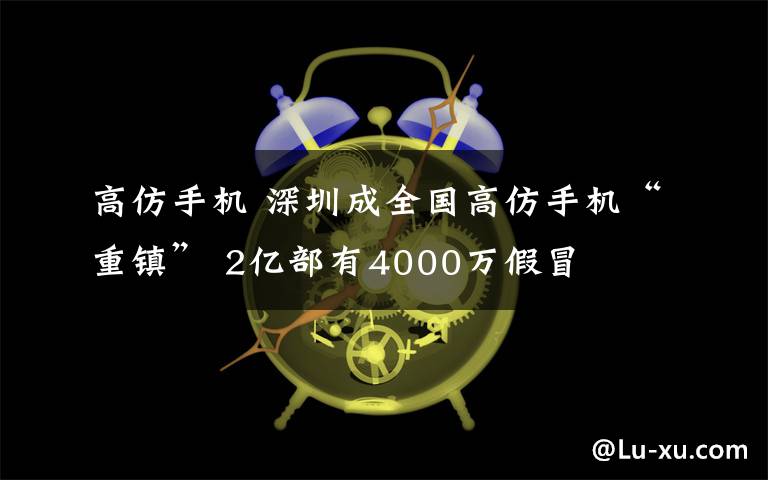 高仿手机 深圳成全国高仿手机“重镇” 2亿部有4000万假冒