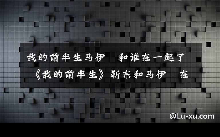 我的前半生马伊琾和谁在一起了 《我的前半生》靳东和马伊琍在一起了吗 《我的前半生》大结局剧透