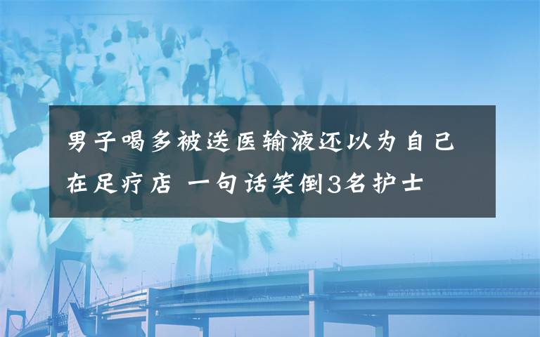 男子喝多被送医输液还以为自己在足疗店 一句话笑倒3名护士