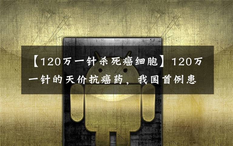 【120万一针杀死癌细胞】120万一针的天价抗癌药，我国首例患者已出院！真能治愈癌症吗？