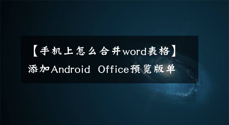 【手机上怎么合并word表格】添加Android Office预览版单元格合并/分割功能