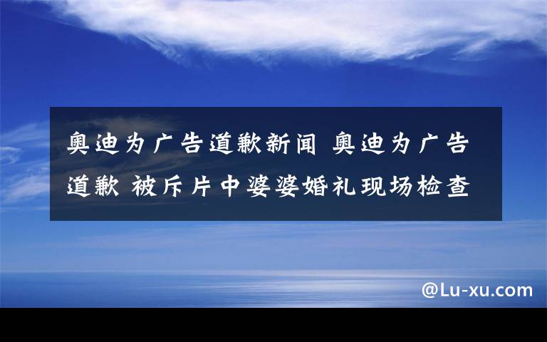 奥迪为广告道歉新闻 奥迪为广告道歉 被斥片中婆婆婚礼现场检查儿媳似检查牲口