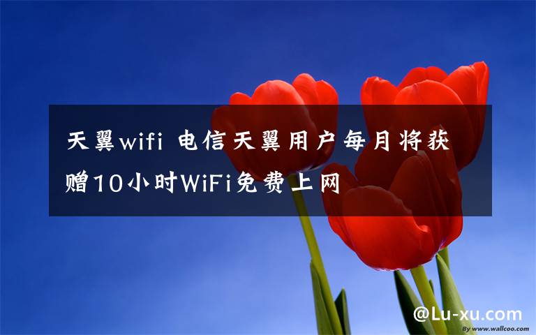 天翼wifi 电信天翼用户每月将获赠10小时WiFi免费上网