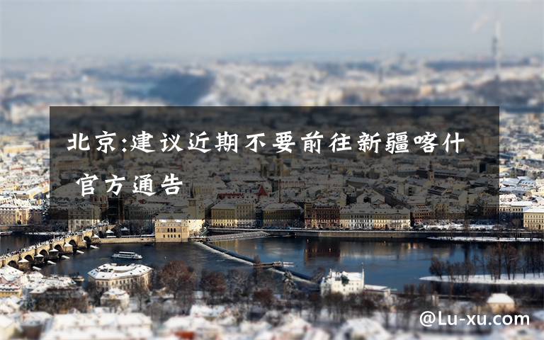 北京:建议近期不要前往新疆喀什 官方通告
