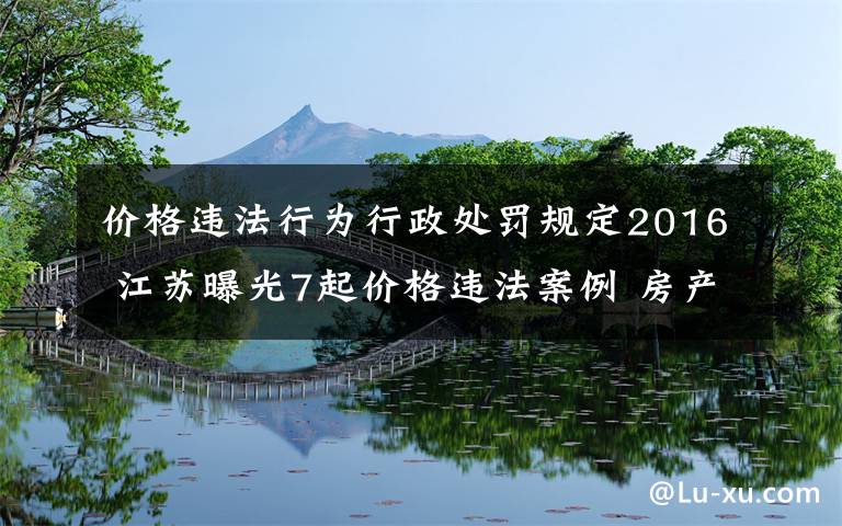 价格违法行为行政处罚规定2016 江苏曝光7起价格违法案例 房产公司不明码标价受罚