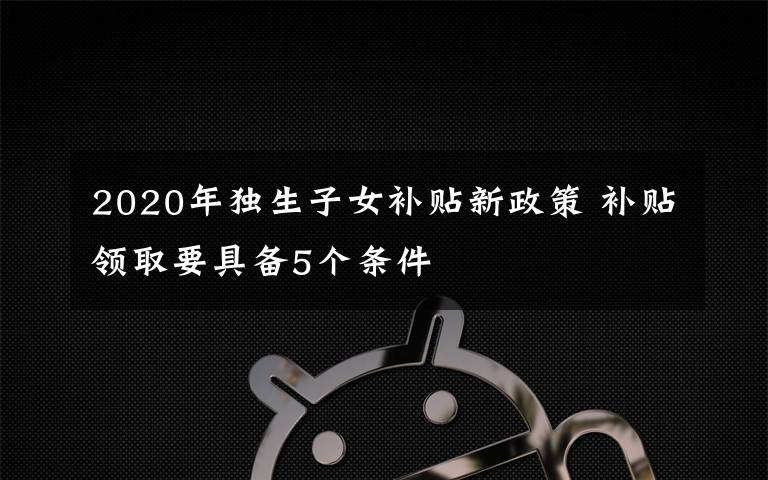 2020年独生子女补贴新政策 补贴领取要具备5个条件