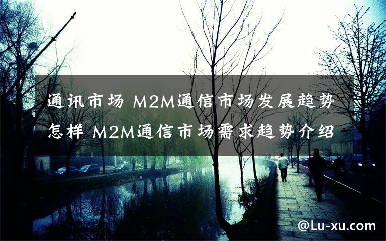 通讯市场 M2M通信市场发展趋势怎样 M2M通信市场需求趋势介绍【详解】