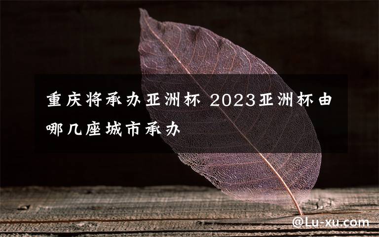 重庆将承办亚洲杯 2023亚洲杯由哪几座城市承办