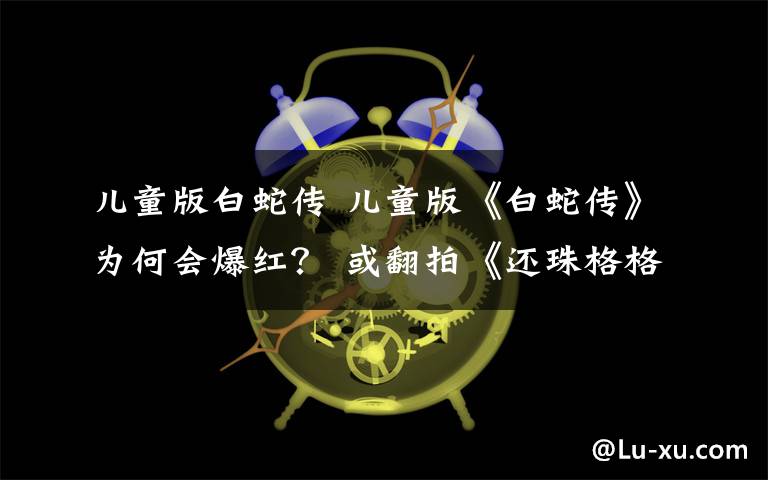 儿童版白蛇传 儿童版《白蛇传》为何会爆红？ 或翻拍《还珠格格》