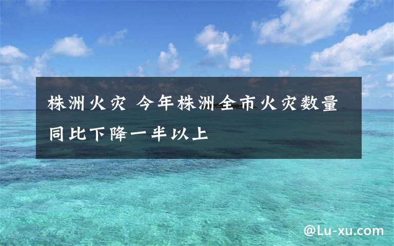 株洲火灾 今年株洲全市火灾数量同比下降一半以上