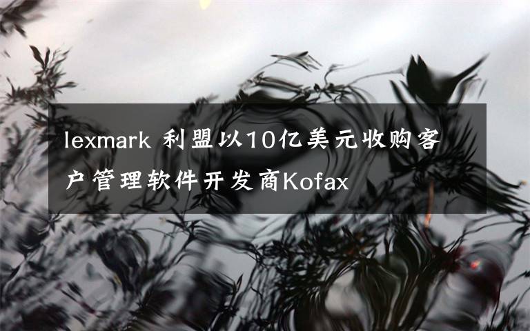 lexmark 利盟以10亿美元收购客户管理软件开发商Kofax