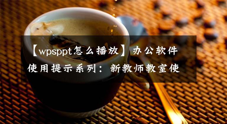 【wpsppt怎么播放】办公软件使用提示系列：新教师教室使用PPT入门技术