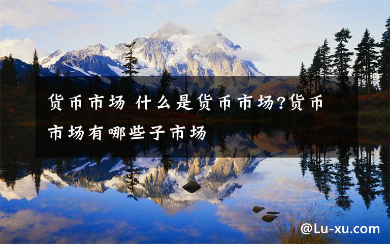 货币市场 什么是货币市场?货币市场有哪些子市场文章配图