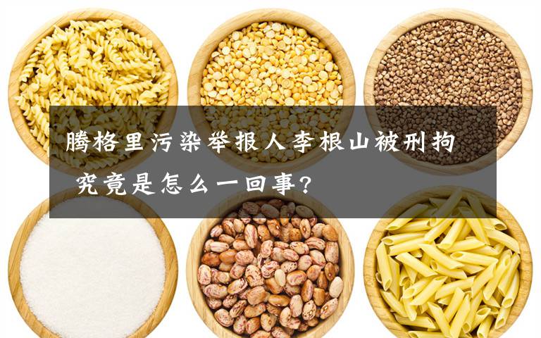 腾格里污染举报人李根山被刑拘 究竟是怎么一回事?文章配图