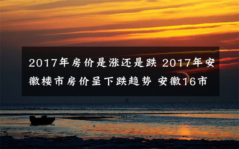 2017年房价是涨还是跌 2017年安徽楼市房价呈下跌趋势 安徽16市最新房价版图7跌9涨