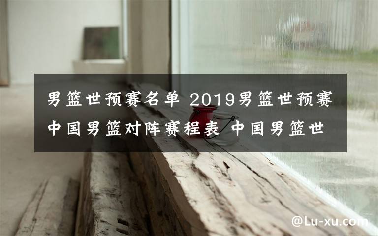 男篮世预赛名单 2019男篮世预赛中国男篮对阵赛程表 中国男篮世预赛16人名单