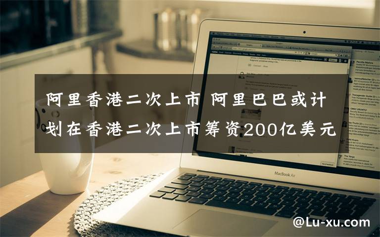 阿里香港二次上市 阿里巴巴或计划在香港二次上市筹资200亿美元