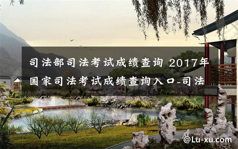 司法部司法考试成绩查询 2017年国家司法考试成绩查询入口-司法部