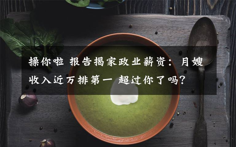 操你啦 报告揭家政业薪资：月嫂收入近万排第一 超过你了吗？