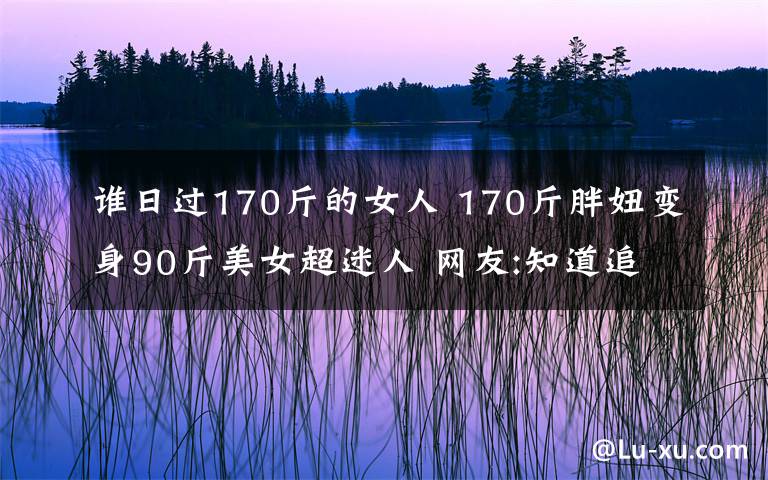 谁日过170斤的女人 170斤胖妞变身90斤美女超迷人 网友:知道追求者众多算我一个吧