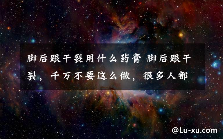 脚后跟干裂用什么药膏 脚后跟干裂，千万不要这么做，很多人都做错了