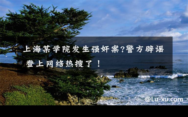 上海某学院发生强奸案?警方辟谣 登上网络热搜了！