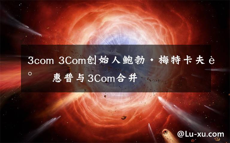3com 3Com创始人鲍勃·梅特卡夫谈惠普与3Com合并