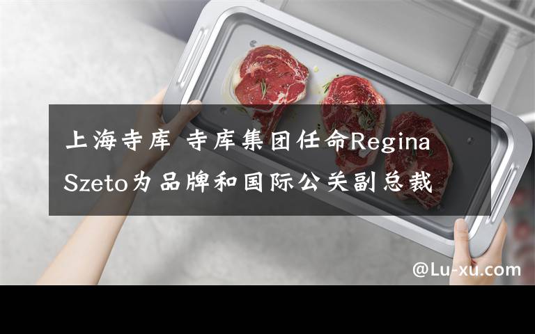 上海寺库 寺库集团任命Regina Szeto为品牌和国际公关副总裁