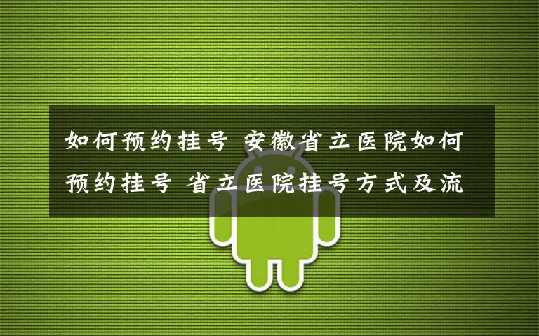 如何预约挂号 安徽省立医院如何预约挂号 省立医院挂号方式及流程