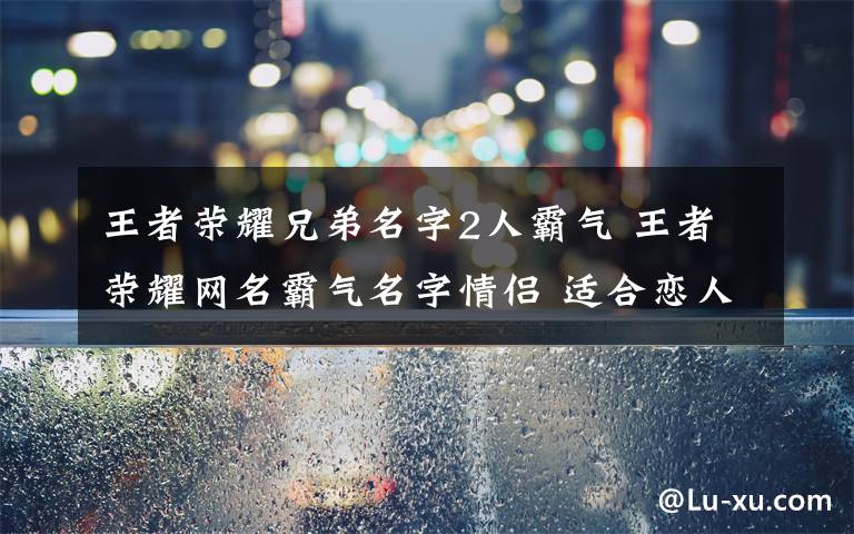 王者荣耀兄弟名字2人霸气 王者荣耀网名霸气名字情侣 适合恋人开黑的游戏昵称