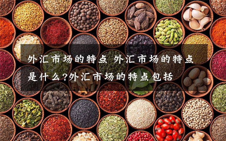 外汇市场的特点 外汇市场的特点是什么?外汇市场的特点包括文章配图