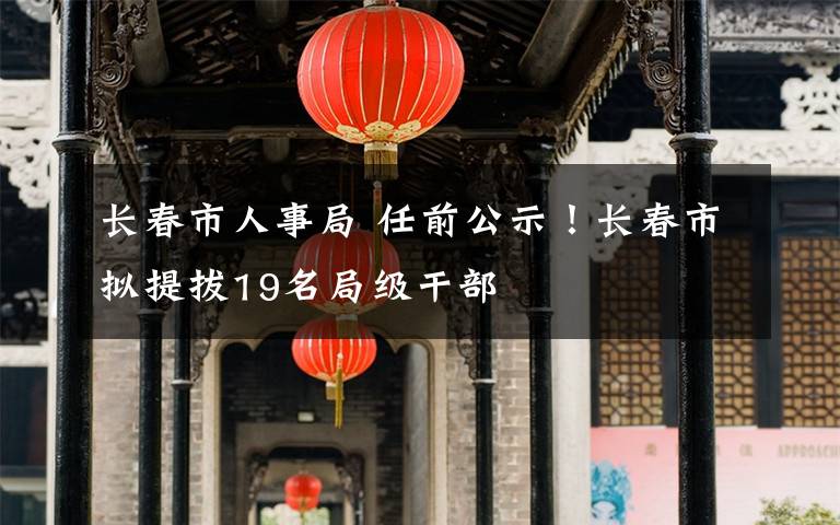 长春市人事局 任前公示！长春市拟提拔19名局级干部