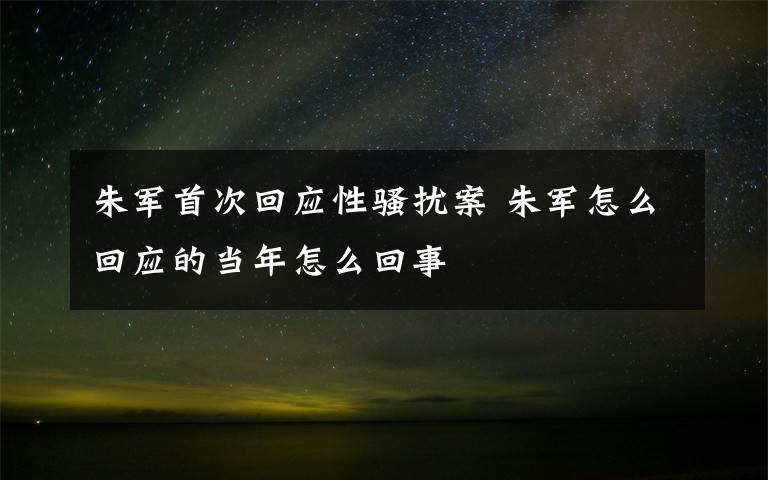 朱军首次回应性骚扰案 朱军怎么回应的当年怎么回事