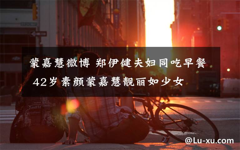 蒙嘉慧微博 郑伊健夫妇同吃早餐 42岁素颜蒙嘉慧靓丽如少女文章配图