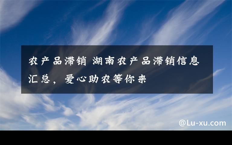 农产品滞销 湖南农产品滞销信息汇总，爱心助农等你来