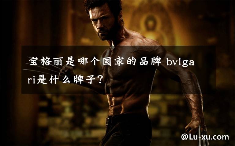 宝格丽是哪个国家的品牌 bvlgari是什么牌子？文章配图