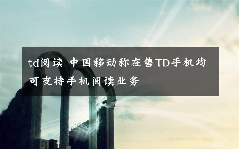 td阅读 中国移动称在售TD手机均可支持手机阅读业务