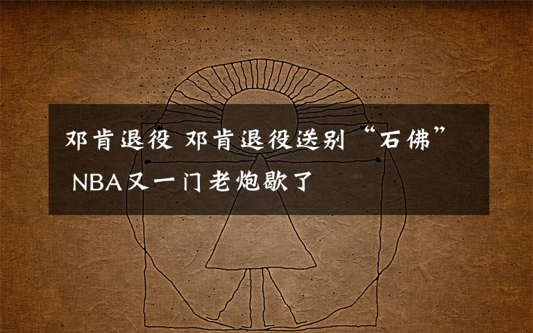 邓肯退役 邓肯退役送别“石佛” NBA又一门老炮歇了