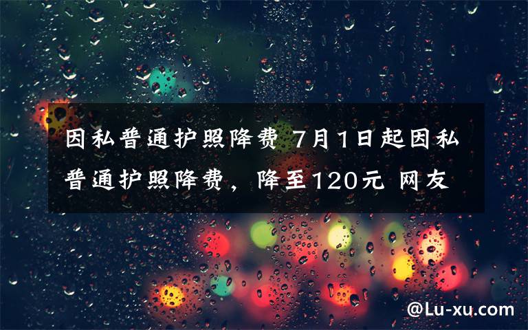 因私普通护照降费 7月1日起因私普通护照降费，降至120元 网友：办早了