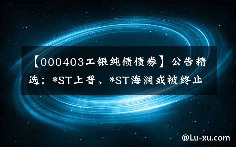 【000403工银纯债债券】公告精选：*ST上普、*ST海润或被终止上市；碧水源等控制权或变更