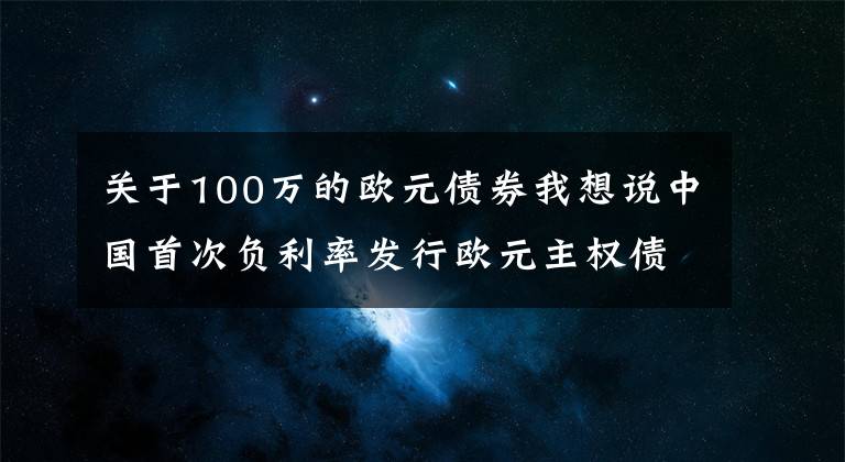 关于100万的欧元债券我想说中国首次负利率发行欧元主权债券 国际投资者认购踊跃