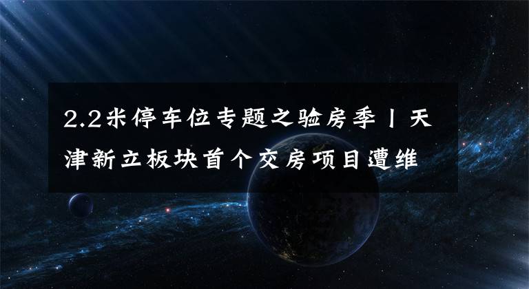 2.2米停车位专题之验房季丨天津新立板块首个交房项目遭维权，真相是什么？