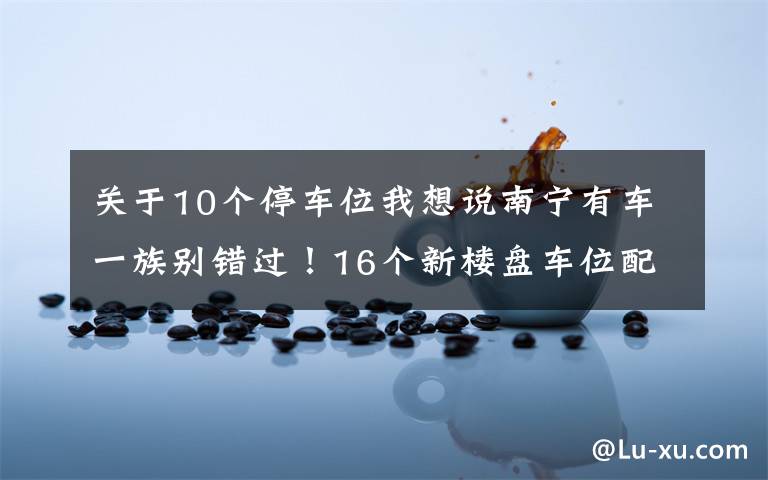 关于10个停车位我想说南宁有车一族别错过！16个新楼盘车位配比摸底，10盘大于1比1