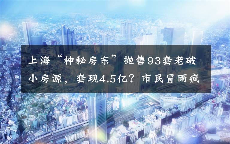 上海“神秘房东”抛售93套老破小房源，套现4.5亿？市民冒雨疯抢