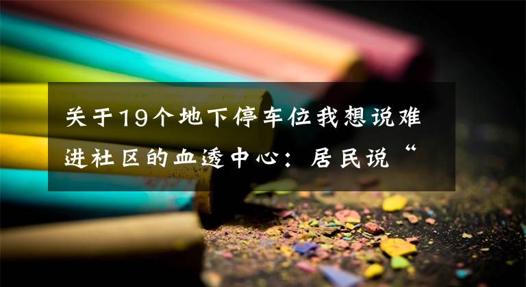 关于19个地下停车位我想说难进社区的血透中心：居民说“不”，车位改建血透中心被叫停